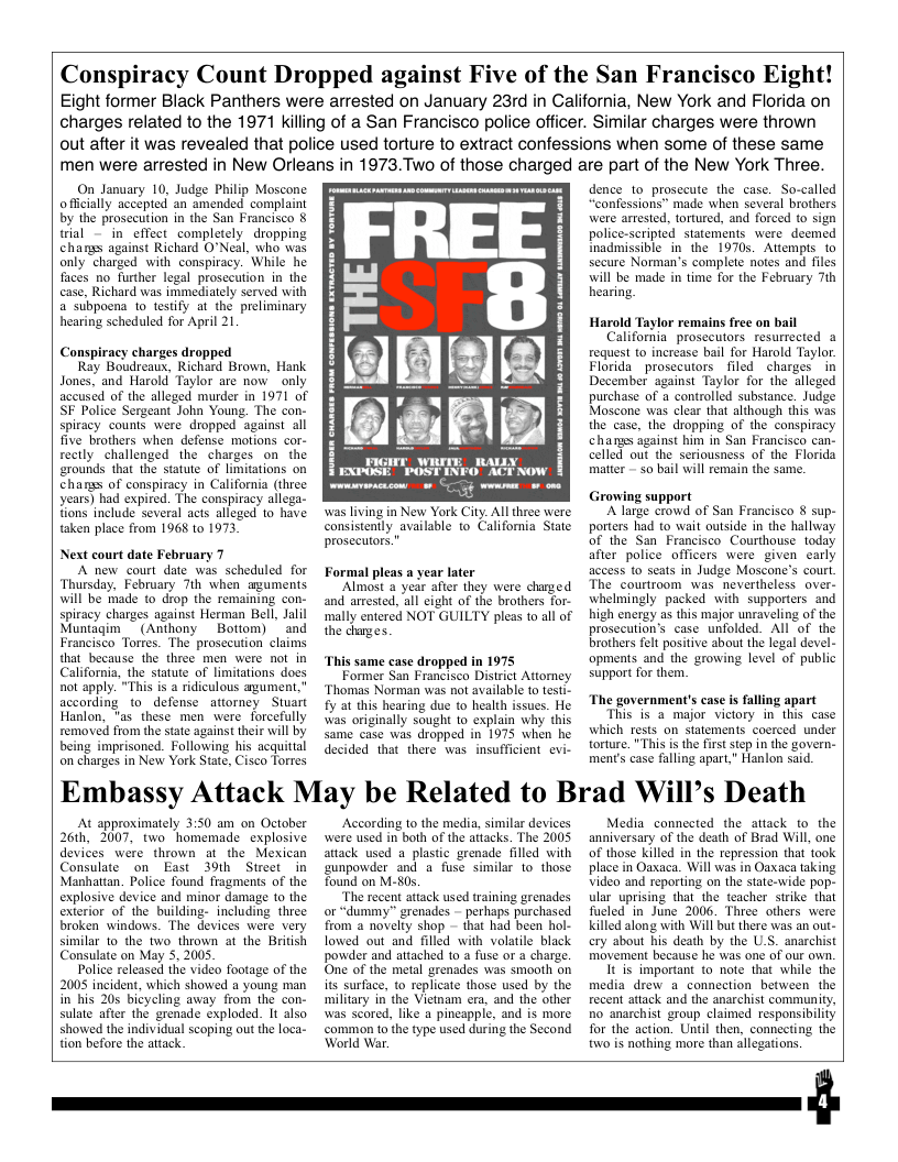 Conspiracy Count Dropped against Five of the San Francisco Eight! Eight former Black Panthers were arrested on January 23rd in California, New York and Florida on  charges related to the 1971 killing of a San Francisco police officer. Similar charges were thrown out after it was revealed that police used torture to extract confessions when some of these same men were arrested in New Orleans in 1973.Two of those charged are part of the New York Three.  On January 10, Judge Philip Moscone offcially accepted an amended complaint by the prosecution in the San Francisco § trial — in effect completely dropping chars against Richard O°Neal, who was only charged with conspiracy. While he faces no further legal prosecution in the case, Richard was immediately served with a subpoena to testify at the preliminary hearing scheduled for April 21  Conspiracy charges dropped  Ray Boudreaux, Richard Brown, Hank Jones, and Harold Taylor are now _only accused of the alleged murder in 1971 of SF Police Sergeant John Young. The con- Spiracy counts were dropped against all five brothers when defense motions cor- rectly challenged the charges on the ‘rounds that the statute of limitations on changs of conspiracy in California (three years) had expired. The conspiracy allega- fions include several acts alleged 1o have taken place from 1968 to 1973.  Next court date February 7  A new court date was scheduled for Thursday, February 7th when aguments will be made to drop the remaining con- spiracy charges against Herman Bell, Jalil Muntagim_ (Anthony  Botiom) ~and Francisco Torres. The prosecution claims that because the three men were not in California, the statute of limitations does not apply. “This is a ridiculous agument,” according to_defense attorney Stuart Hanlon, "as these men were forcefully removed from the stae against their wil by being imprisoned. Following his acquittal on charges in New York State, Cisco Torres  was living in New York City. All three were consistently available to Califomia State proseutors.”  Formal pleas a year later  Almost a year after they were charged and arrested, all eight of the brothers for- ‘mally entered NOT GUILTY pleas to all of the charges.  ‘This same case dropped in 1975  Former San Francisco District Attorney ‘Thomas Norman was not available to testi- fy at this hearing due to health issues. He was originally sought to explain why this same case was dropped in 1975 when he decided that there was  insufficient evi-  dence 1o prosccute the case. So-called “confessions” made when several brothers were artested, tortured, and forced (o sign police-scripted statements were deemed Inadmissible in the 1970s. Attempts to secure Norman’s complete notes and files will be made in time for the February 7th hearing.  Harold Taylor remains frec on b California. prosecutors resurrected a request to increase bail for Harold Taylor. Florida prosccutors filed charges in December against Taylor for the alleged purchase of a controlled substance. Judge Moscone was clear that although this was the case, the dropping of the conspiracy chanss against him in San Francisco can- celled out the seriousness of the Florida matter - so bail will remain the same.  Growing support  Alarge crowd of San Francisco § sup- porters had to wait outside in the hallway of the San Francisco Courthouse today after police officers were given carly access to seats in Judge Moscone’s court. The courtroom was nevertheless over- whelmingly packed with supporters and high energy as this major unraveling of the prosecution’s case unfolded. All of the brothers felt positive about the legal devel- opments and the growing level of public support for them.  The government’s case is falling apart “This is a major victory in this case which rests on statements coerced under torture. "This s the first step in the govern- ments case falling apart," Hanlon said.  Embassy Attack May be Related to Brad Will’s Death  At approimately 3:50 am on October 26h, 2007, two homemade explosive devices were thrown at the Mexican Consulate on East 39th Stweet in Manhattan. Police found fragmens of the explosive device and minor damage to the exterior of the building- including three broken windows. The devices were very similar 1o the two_thrown at the British Consulate on May 5, 2005  Police released the video footage of the 2005 incident, which showed a young man in his 205 bicycling away from the con- sulate after the grenade exploded. It also showed the individual scoping out the loca- tion before the aitack.  According to the media, similar devices were used in both of the attacks. The 2005 attack used a plastic grenade filled with unpowder and a fuse similar to those found on M-80s.  “The recent attack used training grenades or “dummy” grenades - perhaps purchased from a novelty shop - that had been hol- lowed out and filled with volatile black powder and attached to a fuse or a charge. One of the metal grenades was smooth on its surfuce, to replicate those used by the military in the Vietnam era. and the other was scored, like a pineapple, and is more common to the type used during the Second World War.  Media_connected the attack to the anniversary of the death of Brad Will, one of those killed in the repression that took place in Oaxaca. Will was in Oaxaca taking Video and reporting on the state-wide pop- ular uprising that the teacher strike that fucled in June 2006. Three others were Killed along with Will but there was an ou- ery about bis death by the U.S. anarchist movement because he was one of our own.  1t is important o note that while the media drew a connection between the recent attack and the anarchist community, no anarchist group claimed responsibility for the action. Until then, connecting the two is nothing more than allegations.  